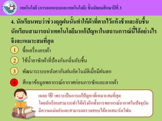 เทคโนโลยี (การออกแบบและเทคโนโลยี) ชั้นมัธยมศึกษาปีที่ 3
4. นักเรียนพบว่าช่วงฤดูฝนนั้นทาให้ผ้าที่ตากไว้แห้งช้าและอับชื้น
นักเรียนสามารถนาเทคโนโลยีมาแก้ปัญหาในสถานการณ์นี้ได้อย่างไร
จึงจะเหมาะสมที่สุด
ซื้อเครื่องอบผ้า1
ใช้น้ายาซักผ้าที่ป้องกันกลิ่นอับชื้น2
พัฒนาระบบหลังคากันฝนอัตโนมัติเมื่อมีฝนตก3
ศึกษาข้อมูลพยากรณ์อากาศก่อนการซักและตากผ้า44
เฉลย  เพราะเป็นการแก้ปัญหาที่เหมาะสมที่สุด
โดยนักเรียนสามารถทาได้จริงอีกทั้งการพยากรณ์อากาศในปัจจุบัน
มีความแม่นยาและสามารถตรวจสอบได้จากสมาร์ตโฟน
 