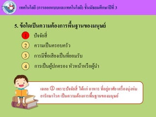 เทคโนโลยี (การออกแบบและเทคโนโลยี) ชั้นมัธยมศึกษาปีที่ 3
5. ข้อใดเป็นความต้องการพื้นฐานของมนุษย์
ปัจจัยสี่1
ความเป็นครอบครัว2
การมีชื่อเสียงเป็นที่ยอมรับ3
การเป็นผู้ปกครอง หัวหน้าหรือผู้นา4
1
เฉลย  เพราะปัจจัยสี่ ได้แก่ อาหาร ที่อยู่อาศัย เครื่องนุ่งห่ม
ยารักษาโรค เป็นความต้องการพื้นฐานของมนุษย์
 