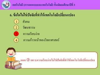 เทคโนโลยี (การออกแบบและเทคโนโลยี) ชั้นมัธยมศึกษาปีที่ 3
6. ข้อใดไม่ใช่ปัจจัยที่ทาให้เทคโนโลยีเปลี่ยนแปลง
สังคม1
วัฒนธรรม2
ความเรียบง่าย3
ความก้าวหน้าของวิทยาศาสตร์4
3
เฉลย  เพราะความเรียบง่ายไม่ใช่ปัจจัยที่ทาให้เทคโนโลยีเปลี่ยนแปลง
 