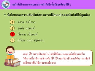 เทคโนโลยี (การออกแบบและเทคโนโลยี) ชั้นมัธยมศึกษาปีที่ 3
7. ข้อใดแสดงความสัมพันธ์ของการเปลี่ยนแปลงเทคโนโลยีไม่ถูกต้อง
ควาย : รถไถนา1
รถม้า : รถยนต์2
เรือพาย : เรือยนต์3
เกวียน : รถบรรทุกของ4
3
เฉลย  เพราะเป็นเทคโนโลยีที่ใช้แรงงานมนุษย์เปลี่ยนมาเป็น
ใช้แรงเครื่องจักรกลส่วนข้อ   และ  เป็นการใช้แรงงานสัตว์
เปลี่ยนมาเป็นใช้แรงงานเครื่องกล
 