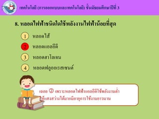 เทคโนโลยี (การออกแบบและเทคโนโลยี) ชั้นมัธยมศึกษาปีที่ 3
8. หลอดไฟฟ้าชนิดใดใช้พลังงานไฟฟ้าน้อยที่สุด
หลอดไส้1
หลอดแอลอีดี2
หลอดฮาโลเจน3
หลอดฟลูออเรสเซนต์4
2
เฉลย  เพราะหลอดไฟฟ้าแอลอีดีใช้พลังงานต่า
ให้แสงสว่างได้มากมีอายุการใช้งานยาวนาน
 