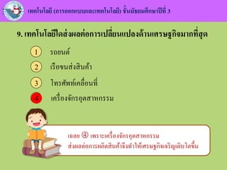 เทคโนโลยี (การออกแบบและเทคโนโลยี) ชั้นมัธยมศึกษาปีที่ 3
9. เทคโนโลยีใดส่งผลต่อการเปลี่ยนแปลงด้านเศรษฐกิจมากที่สุด
รถยนต์1
เรือขนส่งสินค้า2
โทรศัพท์เคลื่อนที่3
เครื่องจักรอุตสาหกรรม44
เฉลย  เพราะเครื่องจักรอุตสาหกรรม
ส่งผลต่อการผลิตสินค้าจึงทาให้เศรษฐกิจเจริญเติบโตขึ้น
 