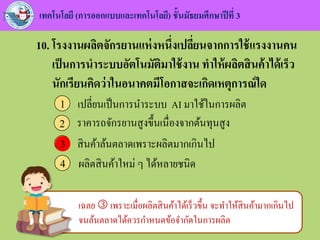 เทคโนโลยี (การออกแบบและเทคโนโลยี) ชั้นมัธยมศึกษาปีที่ 3
10. โรงงานผลิตจักรยานแห่งหนึ่งเปลี่ยนจากการใช้แรงงานคน
เป็นการนาระบบอัตโนมัติมาใช้งาน ทาให้ผลิตสินค้าได้เร็ว
นักเรียนคิดว่าในอนาคตมีโอกาสจะเกิดเหตุการณ์ใด
เปลี่ยนเป็นการนาระบบ AI มาใช้ในการผลิต1
ราคารถจักรยานสูงขึ้นเนื่องจากต้นทุนสูง2
สินค้าล้นตลาดเพราะผลิตมากเกินไป3
ผลิตสินค้าใหม่ ๆ ได้หลายชนิด4
3
เฉลย  เพราะเมื่อผลิตสินค้าได้เร็วขึ้น จะทาให้สินค้ามากเกินไป
จนล้นตลาดได้ควรกาหนดข้อจากัดในการผลิต
 