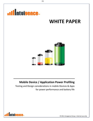 [1]




                                 WHITE PAPER




   Mobile Device / Application Power Profiling
Testing and Design considerations in mobile Devices & Apps
                    for power performance and battery life




                                           © 2011 Intuigence Group –internal use only
 
