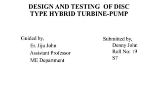 DESIGN AND TESTING OF DISC
TYPE HYBRID TURBINE-PUMP
Guided by,
Er. Jiju John
Assistant Professor
ME Department
Submitted by,
Denny John
Roll No: 19
S7
 