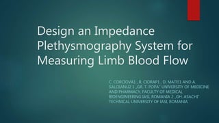 Design an Impedance
Plethysmography System for
Measuring Limb Blood Flow
C. CORCIOVA1 , R. CIORAP1 , D. MATEI1 AND A.
SALCEANU2 1 „GR. T. POPA” UNIVERSITY OF MEDICINE
AND PHARMACY, FACULTY OF MEDICAL
BIOENGINEERING IASI, ROMANIA 2 „GH. ASACHI”
TECHNICAL UNIVERSITY OF IASI, ROMANIA
 