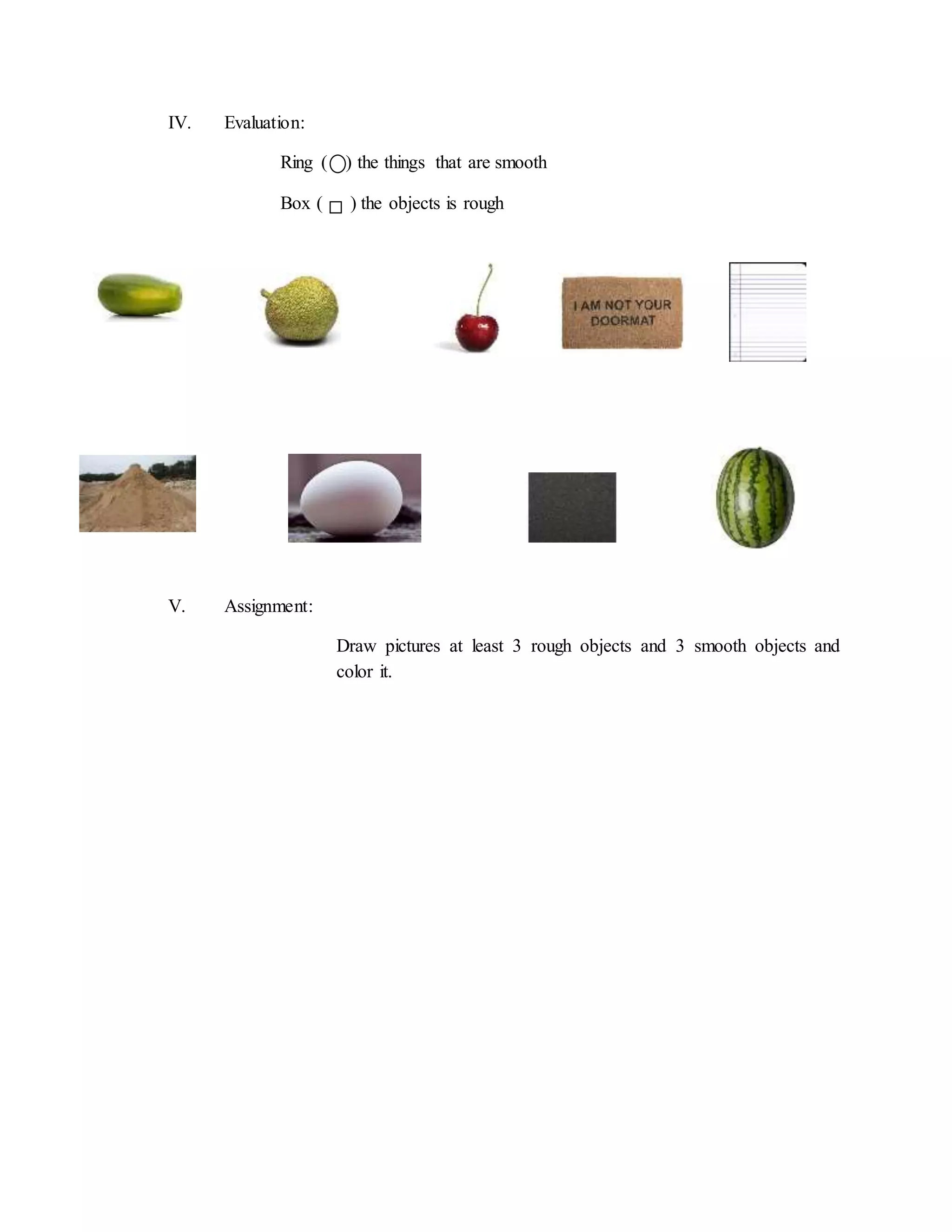 IV. Evaluation:
Ring ( ) the things that are smooth
Box ( ) the objects is rough
V. Assignment:
Draw pictures at least 3 rough objects and 3 smooth objects and
color it.
 