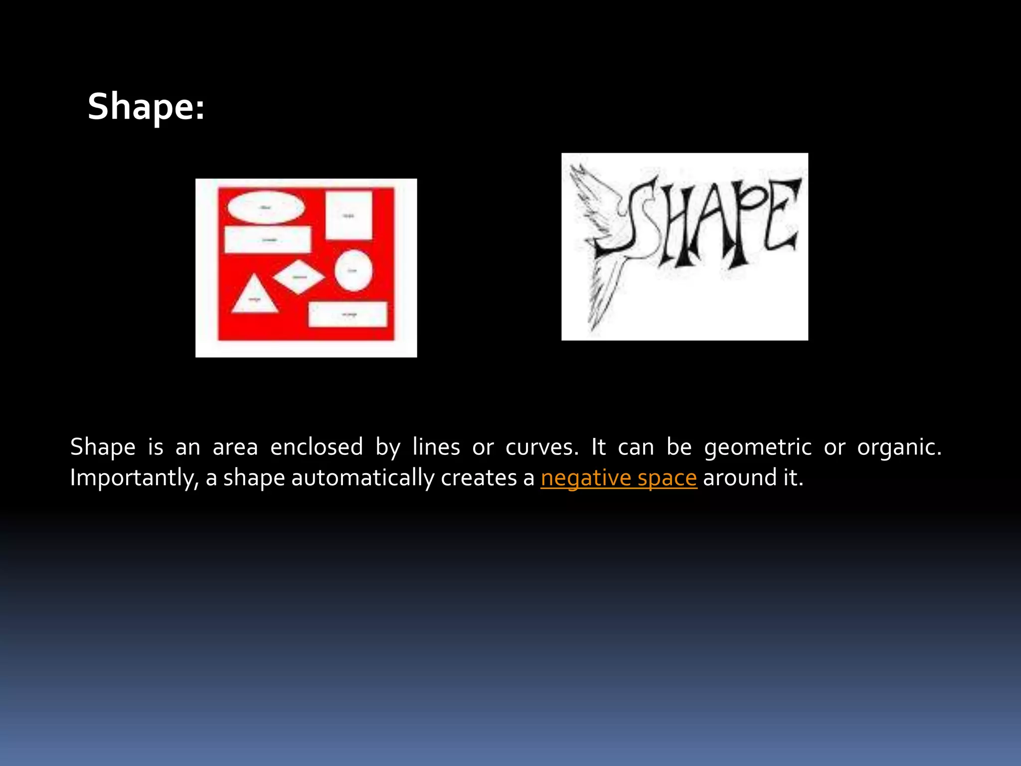 Shape:




Shape is an area enclosed by lines or curves. It can be geometric or organic.
Importantly, a shape automatically creates a negative space around it.
 