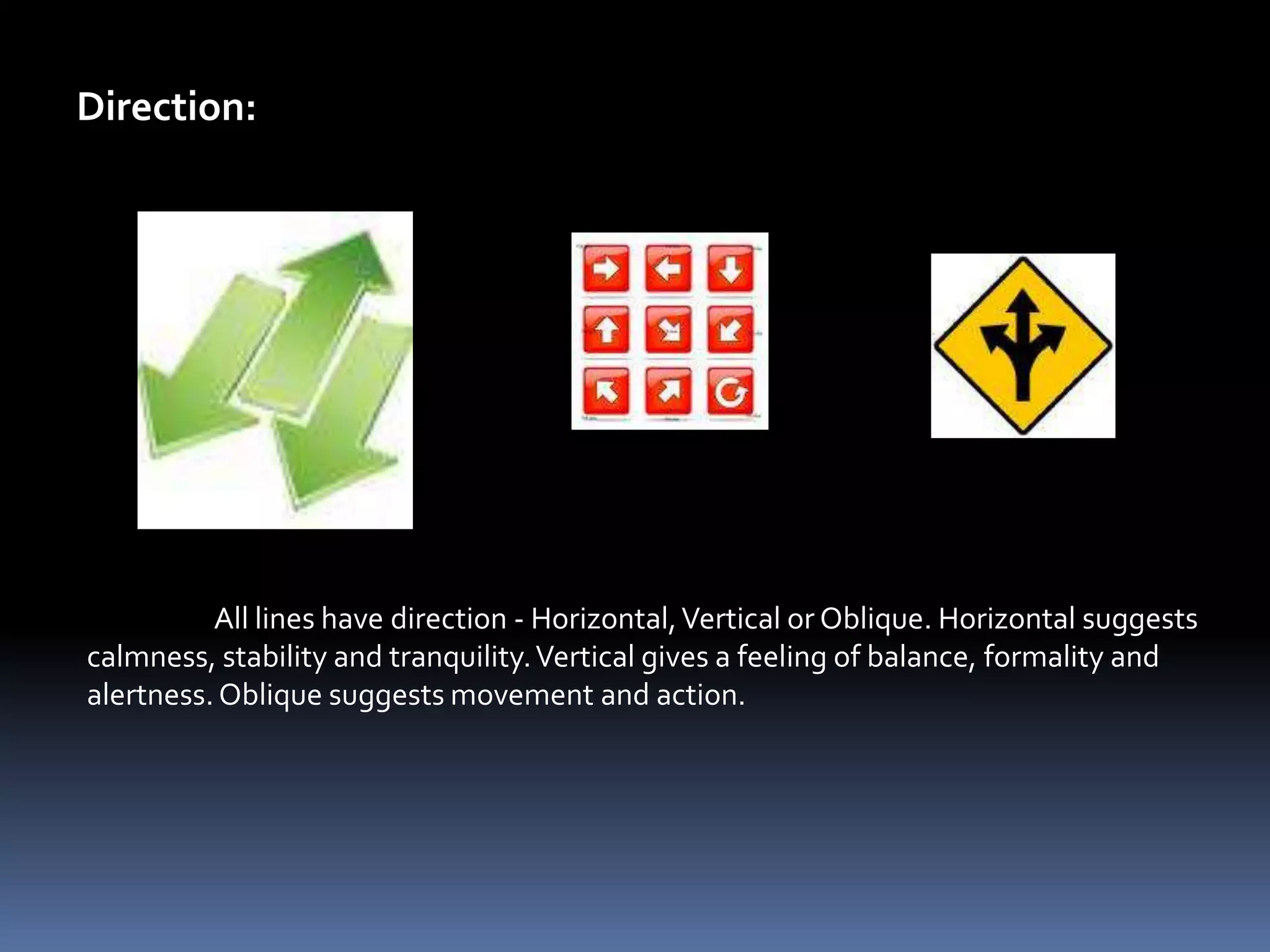 Direction:




          All lines have direction - Horizontal, Vertical or Oblique. Horizontal suggests
calmness, stability and tranquility. Vertical gives a feeling of balance, formality and
alertness. Oblique suggests movement and action.
 