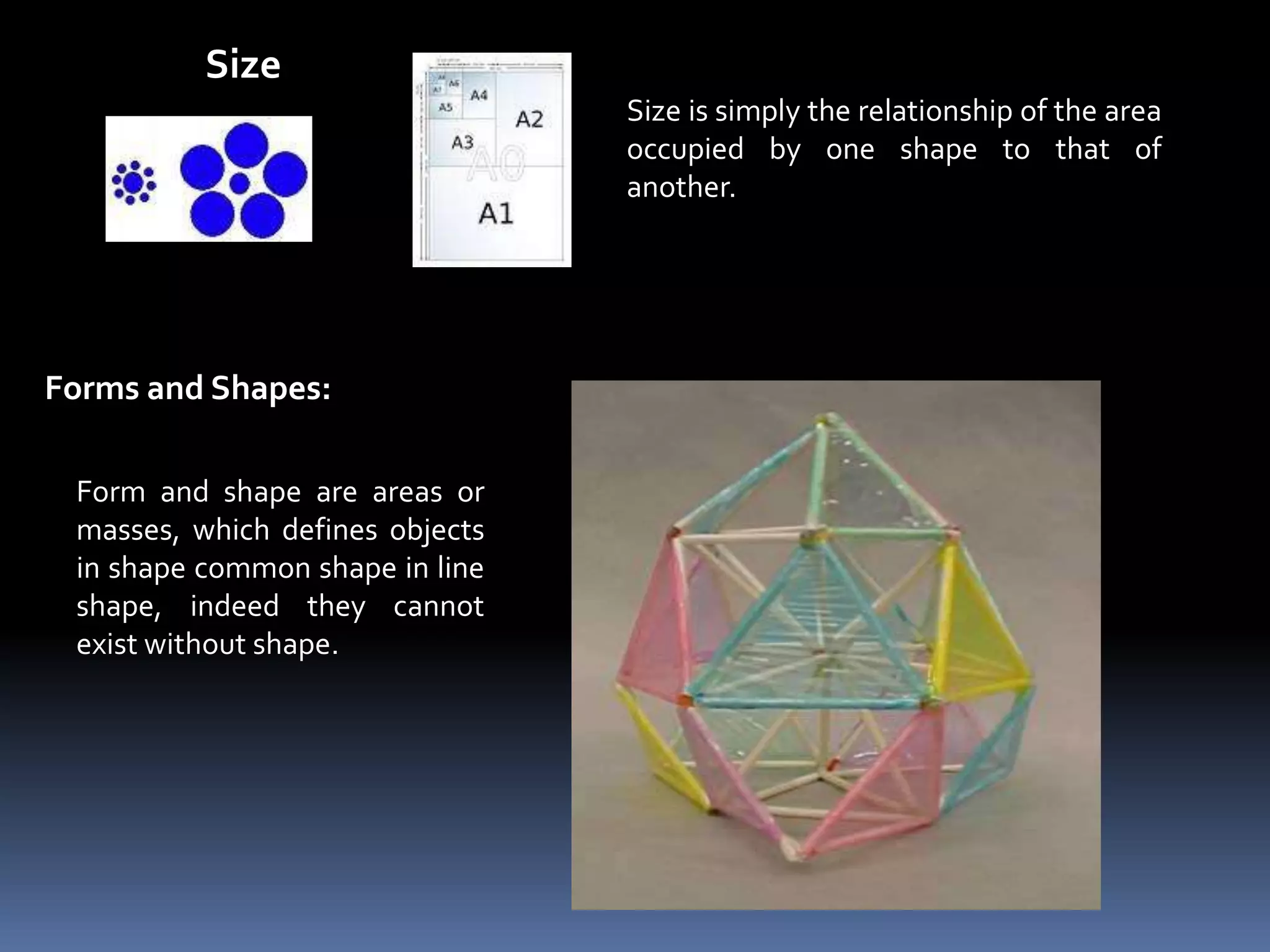 Size
                                 Size is simply the relationship of the area
                                 occupied by one shape to that of
                                 another.




Forms and Shapes:

 Form and shape are areas or
 masses, which defines objects
 in shape common shape in line
 shape, indeed they cannot
 exist without shape.
 
