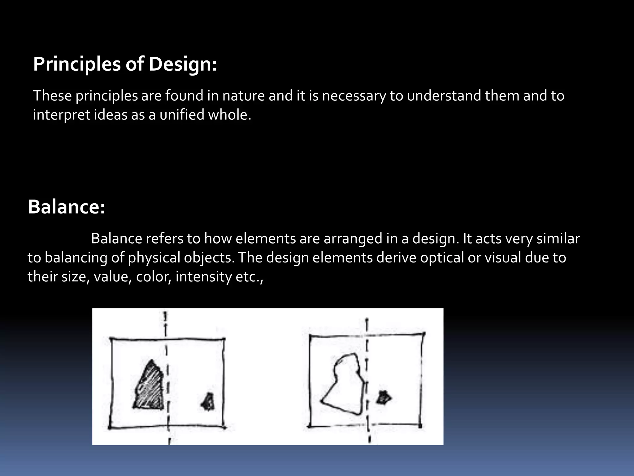 Principles of Design:
These principles are found in nature and it is necessary to understand them and to
interpret ideas as a unified whole.




Balance:
           Balance refers to how elements are arranged in a design. It acts very similar
to balancing of physical objects. The design elements derive optical or visual due to
their size, value, color, intensity etc.,
 