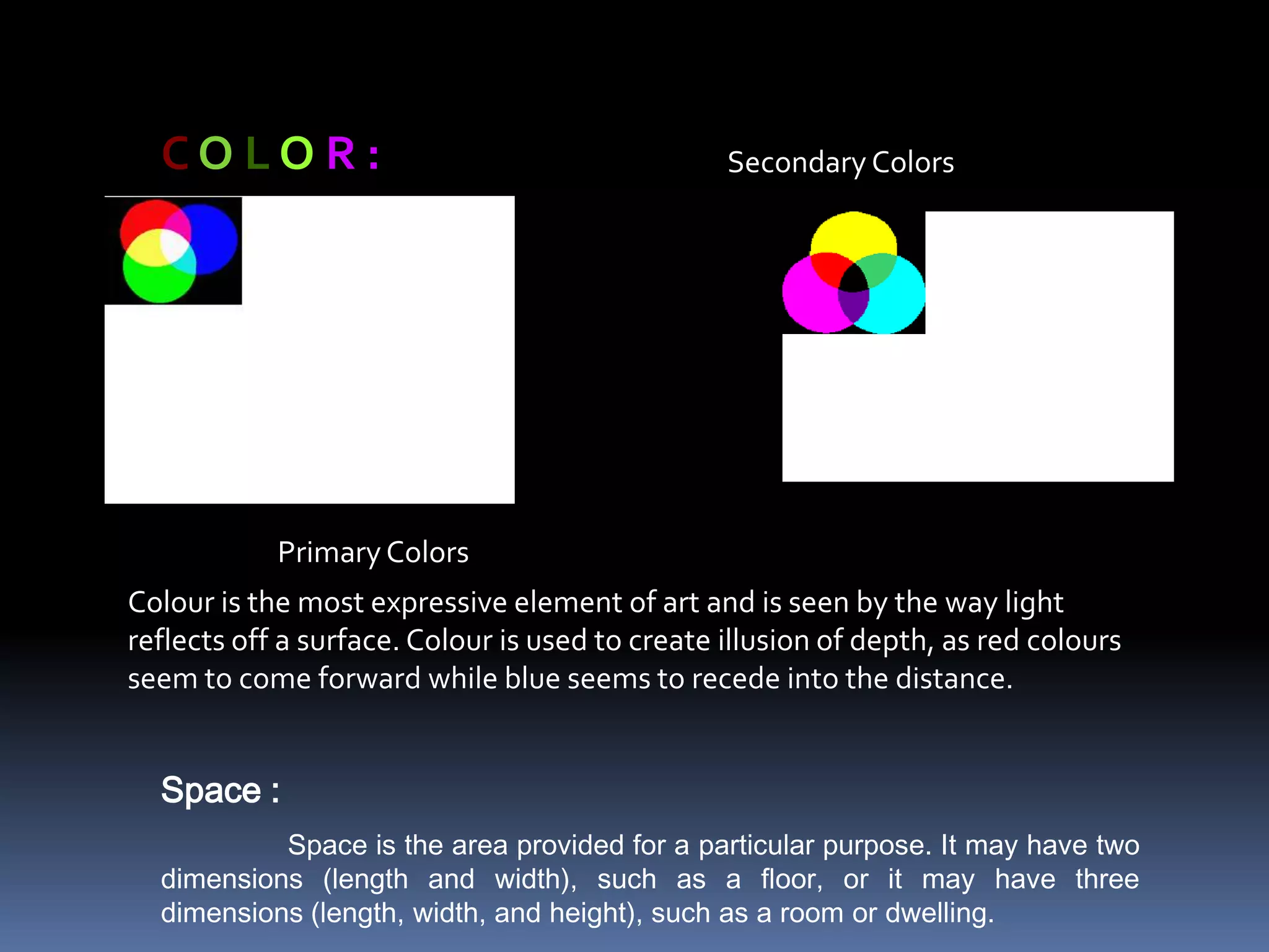 COLOR:                                         Secondary Colors




            Primary Colors
Colour is the most expressive element of art and is seen by the way light
reflects off a surface. Colour is used to create illusion of depth, as red colours
seem to come forward while blue seems to recede into the distance.


  Space :
           Space is the area provided for a particular purpose. It may have two
  dimensions (length and width), such as a floor, or it may have three
  dimensions (length, width, and height), such as a room or dwelling.
 