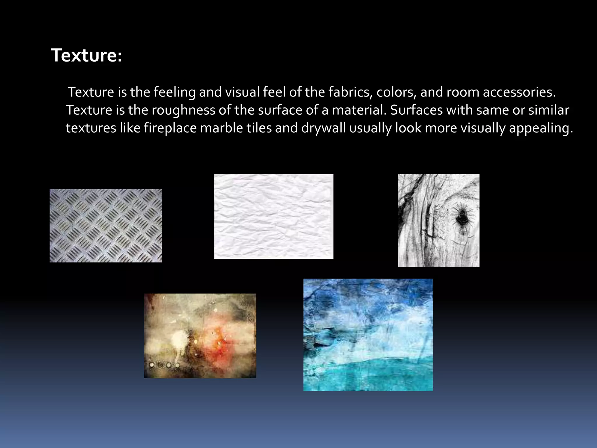 Texture:
 Texture is the feeling and visual feel of the fabrics, colors, and room accessories.
 Texture is the roughness of the surface of a material. Surfaces with same or similar
 textures like fireplace marble tiles and drywall usually look more visually appealing.
 