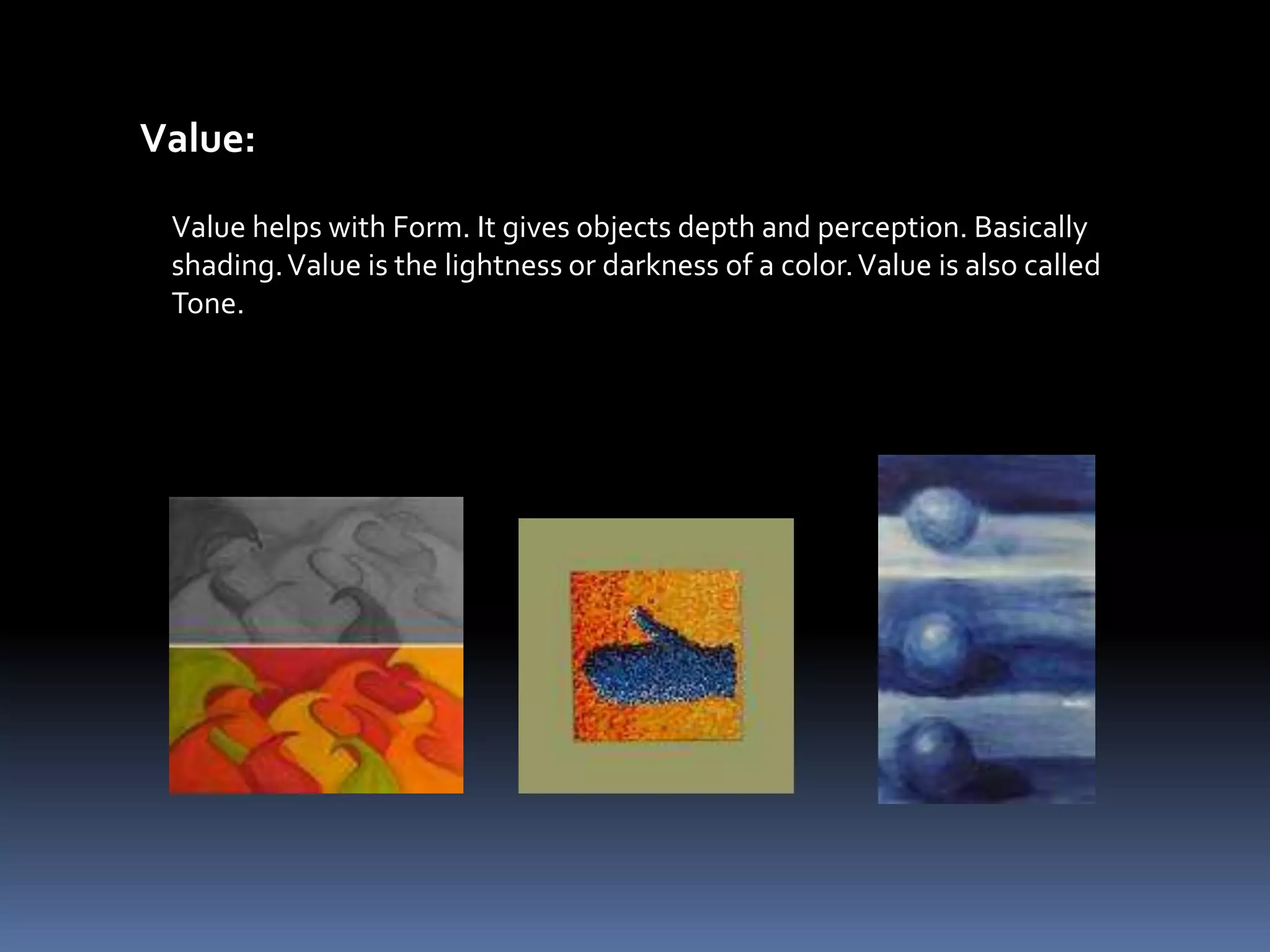 Value:

 Value helps with Form. It gives objects depth and perception. Basically
 shading. Value is the lightness or darkness of a color. Value is also called
 Tone.
 