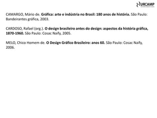 CAMARGO, Mário de. Gráfica: arte e indústria no Brasil: 180 anos de história. São Paulo:
Bandeirantes gráfica, 2003.

CARDOSO, Rafael (org.). O design brasileiro antes do design: aspectos da história gráfica,
1870-1960. São Paulo: Cosac Naify, 2005.

MELO, Chico Homem de. O Design Gráfico Brasileiro: anos 60. São Paulo: Cosac Naify,
2006.
 