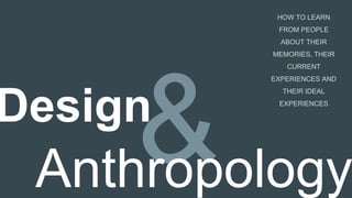 Design
Anthropology
HOW TO LEARN
FROM PEOPLE
ABOUT THEIR
MEMORIES, THEIR
CURRENT
EXPERIENCES AND
THEIR IDEAL
EXPERIENCES
 