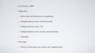 Eric Evans, 2004
Objectifs :
Gérer des architectures complexes
Indépendance avec le framework
Indépendance avec l’UI
Indépendance avec la base de données
Testable
Principe :
Placer le domaine au centre de l’application
 