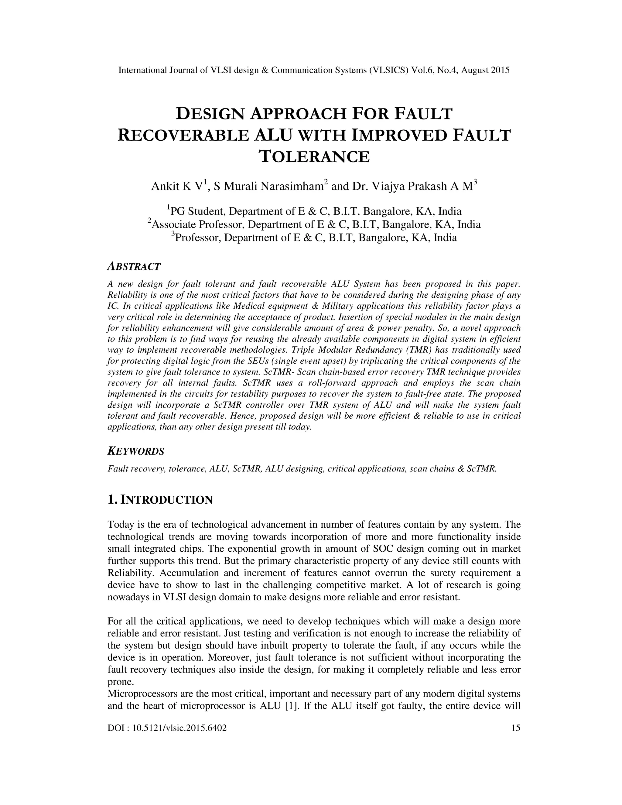 International Journal of VLSI design & Communication Systems (VLSICS) Vol.6, No.4, August 2015
DOI : 10.5121/vlsic.2015.6402 15
DESIGN APPROACH FOR FAULT
RECOVERABLE ALU WITH IMPROVED FAULT
TOLERANCE
Ankit K V1
, S Murali Narasimham2
and Dr. Viajya Prakash A M3
1
PG Student, Department of E & C, B.I.T, Bangalore, KA, India
2
Associate Professor, Department of E & C, B.I.T, Bangalore, KA, India
3
Professor, Department of E & C, B.I.T, Bangalore, KA, India
ABSTRACT
A new design for fault tolerant and fault recoverable ALU System has been proposed in this paper.
Reliability is one of the most critical factors that have to be considered during the designing phase of any
IC. In critical applications like Medical equipment & Military applications this reliability factor plays a
very critical role in determining the acceptance of product. Insertion of special modules in the main design
for reliability enhancement will give considerable amount of area & power penalty. So, a novel approach
to this problem is to find ways for reusing the already available components in digital system in efficient
way to implement recoverable methodologies. Triple Modular Redundancy (TMR) has traditionally used
for protecting digital logic from the SEUs (single event upset) by triplicating the critical components of the
system to give fault tolerance to system. ScTMR- Scan chain-based error recovery TMR technique provides
recovery for all internal faults. ScTMR uses a roll-forward approach and employs the scan chain
implemented in the circuits for testability purposes to recover the system to fault-free state. The proposed
design will incorporate a ScTMR controller over TMR system of ALU and will make the system fault
tolerant and fault recoverable. Hence, proposed design will be more efficient & reliable to use in critical
applications, than any other design present till today.
KEYWORDS
Fault recovery, tolerance, ALU, ScTMR, ALU designing, critical applications, scan chains & ScTMR.
1. INTRODUCTION
Today is the era of technological advancement in number of features contain by any system. The
technological trends are moving towards incorporation of more and more functionality inside
small integrated chips. The exponential growth in amount of SOC design coming out in market
further supports this trend. But the primary characteristic property of any device still counts with
Reliability. Accumulation and increment of features cannot overrun the surety requirement a
device have to show to last in the challenging competitive market. A lot of research is going
nowadays in VLSI design domain to make designs more reliable and error resistant.
For all the critical applications, we need to develop techniques which will make a design more
reliable and error resistant. Just testing and verification is not enough to increase the reliability of
the system but design should have inbuilt property to tolerate the fault, if any occurs while the
device is in operation. Moreover, just fault tolerance is not sufficient without incorporating the
fault recovery techniques also inside the design, for making it completely reliable and less error
prone.
Microprocessors are the most critical, important and necessary part of any modern digital systems
and the heart of microprocessor is ALU [1]. If the ALU itself got faulty, the entire device will
 