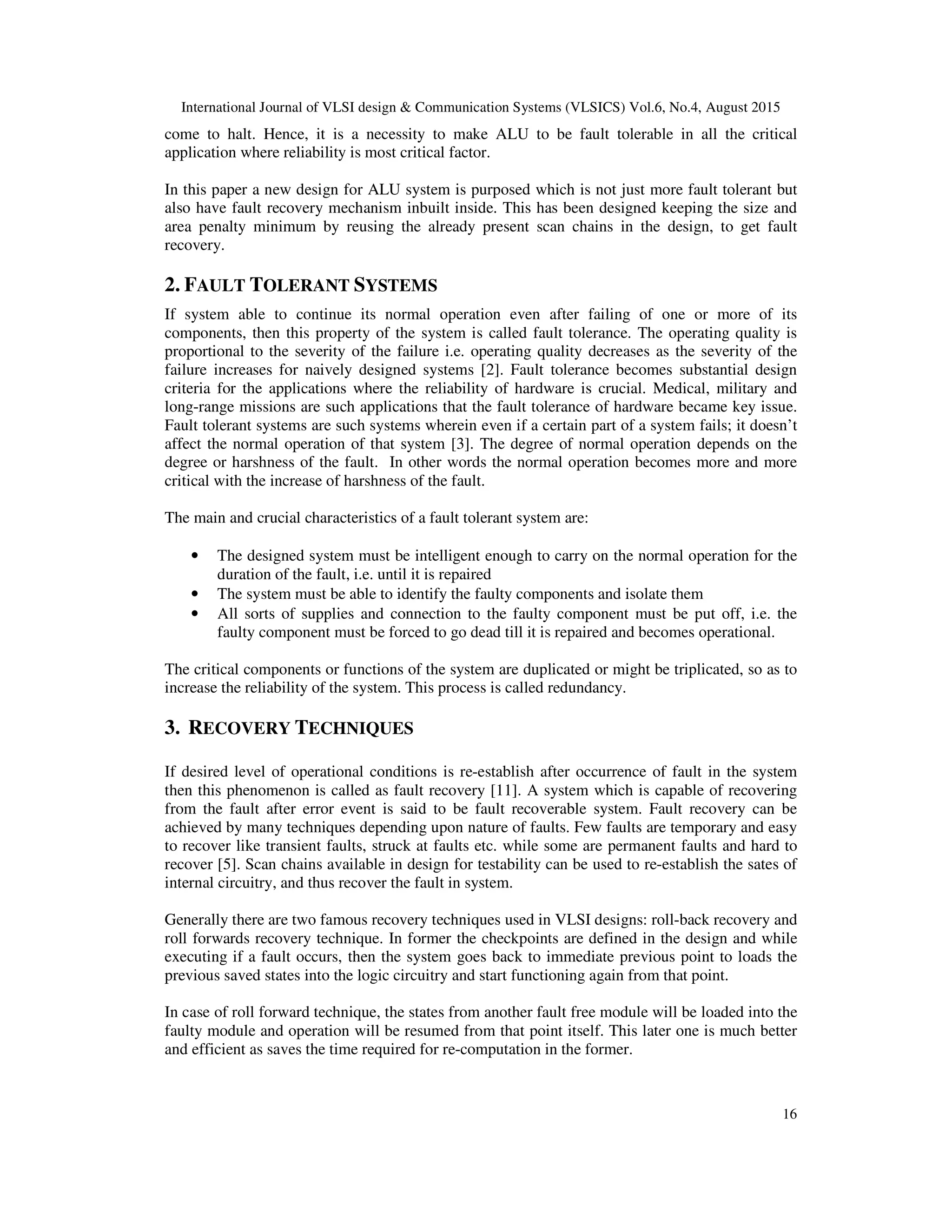 International Journal of VLSI design & Communication Systems (VLSICS) Vol.6, No.4, August 2015
16
come to halt. Hence, it is a necessity to make ALU to be fault tolerable in all the critical
application where reliability is most critical factor.
In this paper a new design for ALU system is purposed which is not just more fault tolerant but
also have fault recovery mechanism inbuilt inside. This has been designed keeping the size and
area penalty minimum by reusing the already present scan chains in the design, to get fault
recovery.
2. FAULT TOLERANT SYSTEMS
If system able to continue its normal operation even after failing of one or more of its
components, then this property of the system is called fault tolerance. The operating quality is
proportional to the severity of the failure i.e. operating quality decreases as the severity of the
failure increases for naively designed systems [2]. Fault tolerance becomes substantial design
criteria for the applications where the reliability of hardware is crucial. Medical, military and
long-range missions are such applications that the fault tolerance of hardware became key issue.
Fault tolerant systems are such systems wherein even if a certain part of a system fails; it doesn’t
affect the normal operation of that system [3]. The degree of normal operation depends on the
degree or harshness of the fault. In other words the normal operation becomes more and more
critical with the increase of harshness of the fault.
The main and crucial characteristics of a fault tolerant system are:
• The designed system must be intelligent enough to carry on the normal operation for the
duration of the fault, i.e. until it is repaired
• The system must be able to identify the faulty components and isolate them
• All sorts of supplies and connection to the faulty component must be put off, i.e. the
faulty component must be forced to go dead till it is repaired and becomes operational.
The critical components or functions of the system are duplicated or might be triplicated, so as to
increase the reliability of the system. This process is called redundancy.
3. RECOVERY TECHNIQUES
If desired level of operational conditions is re-establish after occurrence of fault in the system
then this phenomenon is called as fault recovery [11]. A system which is capable of recovering
from the fault after error event is said to be fault recoverable system. Fault recovery can be
achieved by many techniques depending upon nature of faults. Few faults are temporary and easy
to recover like transient faults, struck at faults etc. while some are permanent faults and hard to
recover [5]. Scan chains available in design for testability can be used to re-establish the sates of
internal circuitry, and thus recover the fault in system.
Generally there are two famous recovery techniques used in VLSI designs: roll-back recovery and
roll forwards recovery technique. In former the checkpoints are defined in the design and while
executing if a fault occurs, then the system goes back to immediate previous point to loads the
previous saved states into the logic circuitry and start functioning again from that point.
In case of roll forward technique, the states from another fault free module will be loaded into the
faulty module and operation will be resumed from that point itself. This later one is much better
and efficient as saves the time required for re-computation in the former.
 