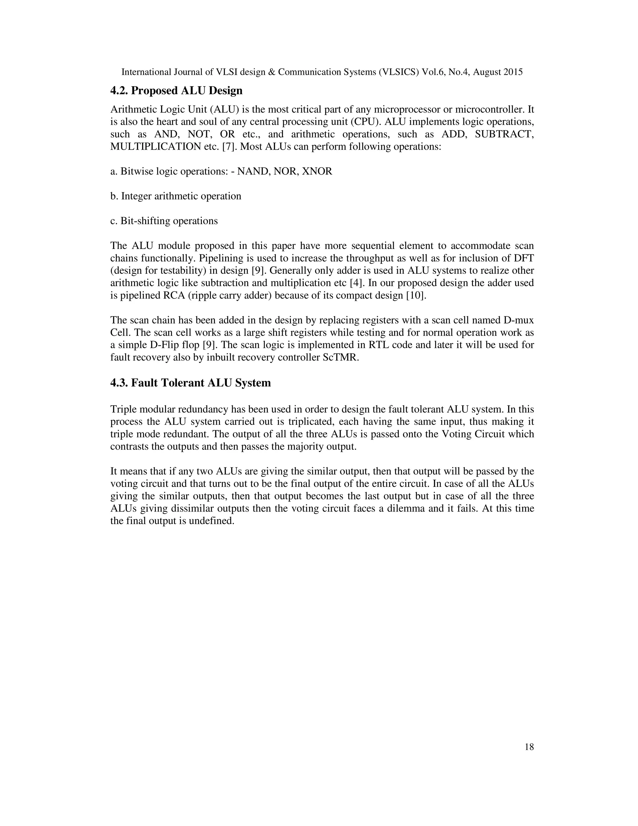 International Journal of VLSI design & Communication Systems (VLSICS) Vol.6, No.4, August 2015
18
4.2. Proposed ALU Design
Arithmetic Logic Unit (ALU) is the most critical part of any microprocessor or microcontroller. It
is also the heart and soul of any central processing unit (CPU). ALU implements logic operations,
such as AND, NOT, OR etc., and arithmetic operations, such as ADD, SUBTRACT,
MULTIPLICATION etc. [7]. Most ALUs can perform following operations:
a. Bitwise logic operations: - NAND, NOR, XNOR
b. Integer arithmetic operation
c. Bit-shifting operations
The ALU module proposed in this paper have more sequential element to accommodate scan
chains functionally. Pipelining is used to increase the throughput as well as for inclusion of DFT
(design for testability) in design [9]. Generally only adder is used in ALU systems to realize other
arithmetic logic like subtraction and multiplication etc [4]. In our proposed design the adder used
is pipelined RCA (ripple carry adder) because of its compact design [10].
The scan chain has been added in the design by replacing registers with a scan cell named D-mux
Cell. The scan cell works as a large shift registers while testing and for normal operation work as
a simple D-Flip flop [9]. The scan logic is implemented in RTL code and later it will be used for
fault recovery also by inbuilt recovery controller ScTMR.
4.3. Fault Tolerant ALU System
Triple modular redundancy has been used in order to design the fault tolerant ALU system. In this
process the ALU system carried out is triplicated, each having the same input, thus making it
triple mode redundant. The output of all the three ALUs is passed onto the Voting Circuit which
contrasts the outputs and then passes the majority output.
It means that if any two ALUs are giving the similar output, then that output will be passed by the
voting circuit and that turns out to be the final output of the entire circuit. In case of all the ALUs
giving the similar outputs, then that output becomes the last output but in case of all the three
ALUs giving dissimilar outputs then the voting circuit faces a dilemma and it fails. At this time
the final output is undefined.
 