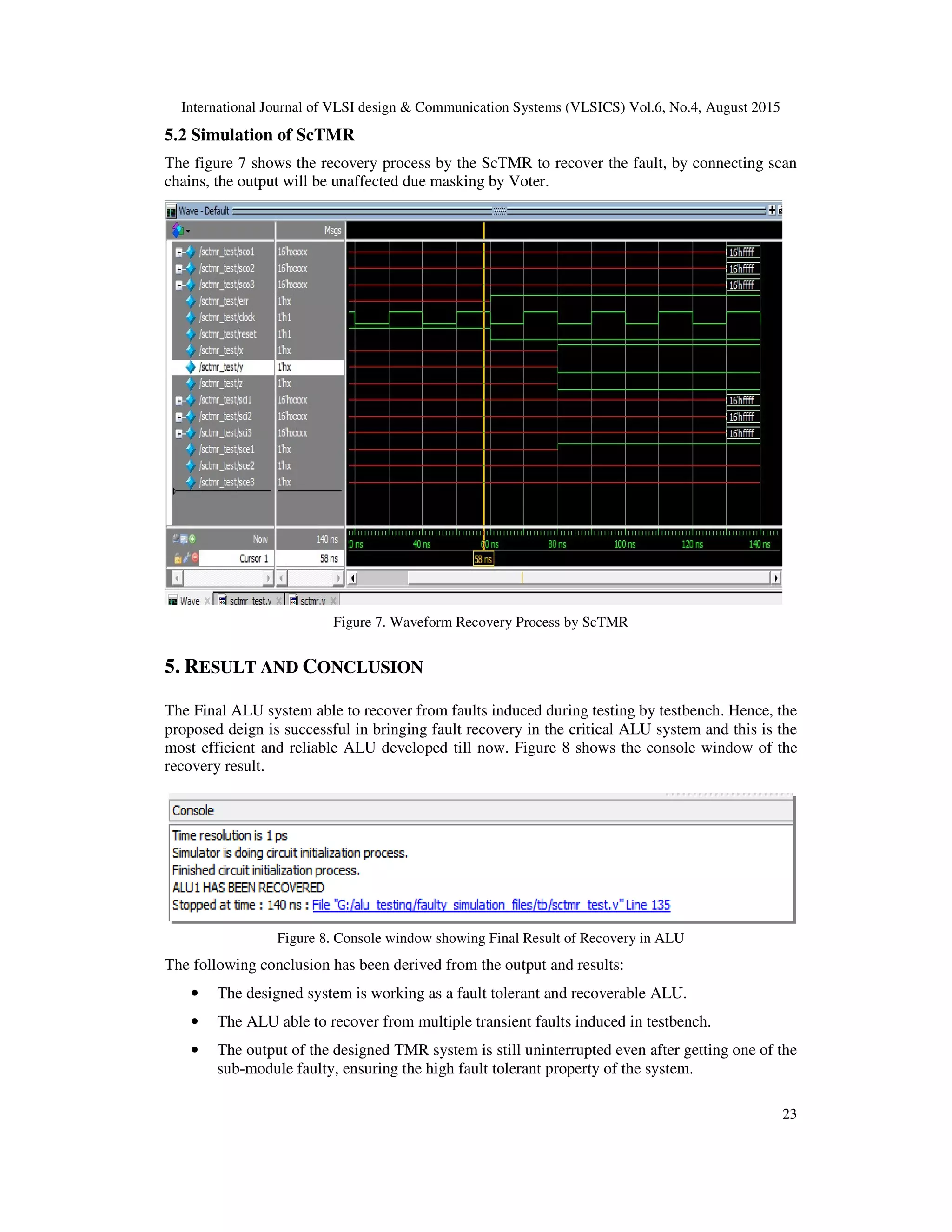 International Journal of VLSI design & Communication Systems (VLSICS) Vol.6, No.4, August 2015
23
5.2 Simulation of ScTMR
The figure 7 shows the recovery process by the ScTMR to recover the fault, by connecting scan
chains, the output will be unaffected due masking by Voter.
Figure 7. Waveform Recovery Process by ScTMR
5. RESULT AND CONCLUSION
The Final ALU system able to recover from faults induced during testing by testbench. Hence, the
proposed deign is successful in bringing fault recovery in the critical ALU system and this is the
most efficient and reliable ALU developed till now. Figure 8 shows the console window of the
recovery result.
Figure 8. Console window showing Final Result of Recovery in ALU
The following conclusion has been derived from the output and results:
• The designed system is working as a fault tolerant and recoverable ALU.
• The ALU able to recover from multiple transient faults induced in testbench.
• The output of the designed TMR system is still uninterrupted even after getting one of the
sub-module faulty, ensuring the high fault tolerant property of the system.
 