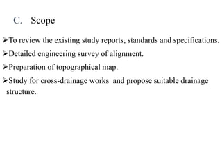 C. Scope
To review the existing study reports, standards and specifications.
Detailed engineering survey of alignment.
Preparation of topographical map.
Study for cross-drainage works and propose suitable drainage
structure.
 