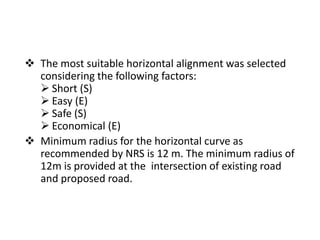 Horizontal Alignment
 The most suitable horizontal alignment was selected
considering the following factors:
 Short (S)
 Easy (E)
 Safe (S)
 Economical (E)
 Minimum radius for the horizontal curve as
recommended by NRS is 12 m. The minimum radius of
12m is provided at the intersection of existing road
and proposed road.
 