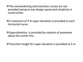 The extrawidening and transition curves are not
provided owing to low design speed and simplicity in
construction
A maximum of 5 % super elevation is provided at each
horizontal curve.
Superelevation is provided by rotation of pavement
about the center line.
Transition length for super elevation is provided as 5 m
 