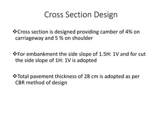 Cross Section Design
Cross section is designed providing camber of 4% on
carriageway and 5 % on shoulder
For embankment the side slope of 1.5H: 1V and for cut
the side slope of 1H: 1V is adopted
Total pavement thickness of 28 cm is adopted as per
CBR method of design
 