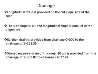 Drainage
Longitudinal drain is provided on the cut slope side of the
road
The side slope is 1:1 and longitudinal slope is parallel to the
alignment
Earthen drain is provided from chainage 0+000 to the
chainage of 1+251.35
Stoned masonry drain of thickness 20 cm is provided from the
chainage of 1+309.82 to chainage 2+027.24
 