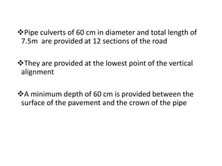 Pipe culverts of 60 cm in diameter and total length of
7.5m are provided at 12 sections of the road
They are provided at the lowest point of the vertical
alignment
A minimum depth of 60 cm is provided between the
surface of the pavement and the crown of the pipe
 
