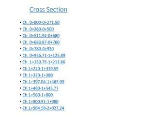 Cross Section
• Ch. 0+000-0+271.50
• Ch. 0+280-0+500
• Ch. 0+511.92-0+680
• Ch. 0+683.87-0+760
• Ch. 0+780-0+920
• Ch. 0+936.71-1+125.89
• Ch. 1+130.75-1+213.66
• Ch.1+220-1+319.59
• Ch.1+320-1+380
• Ch.1+397.04-1+465.09
• Ch.1+480-1+545.77
• Ch.1+560-1+800
• Ch.1+800.91-1+980
• Ch.1+984.58-2+027.24
 