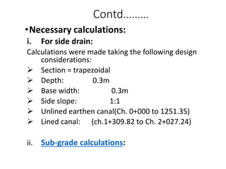 Contd………
•Necessary calculations:
i. For side drain:
Calculations were made taking the following design
considerations:
 Section = trapezoidal
 Depth: 0.3m
 Base width: 0.3m
 Side slope: 1:1
 Unlined earthen canal(Ch. 0+000 to 1251.35)
 Lined canal: (ch.1+309.82 to Ch. 2+027.24)
ii. Sub-grade calculations:
 