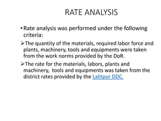 RATE ANALYSIS
•Rate analysis was performed under the following
criteria:
The quantity of the materials, required labor force and
plants, machinery, tools and equipments were taken
from the work norms provided by the DoR.
The rate for the materials, labors, plants and
machinery, tools and equipments was taken from the
district rates provided by the Lalitpur DDC.
 