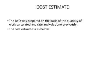 COST ESTIMATE
• The BoQ was prepared on the basis of the quantity of
work calculated and rate analysis done previously:
• The cost estimate is as below:
 