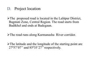 D. Project location
The proposed road is located in the Lalitpur District,
Bagmati Zone, Central Region. The road starts from
Badikhel and ends at Badegaun.
The road runs along Karmanasha River corridor.
The latitude and the longitude of the starting point are
27057’07’’ and 85035’27’’ respectively.
 
