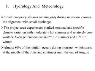 F. Hydrology And Meteorology
Small temporary streams running only during monsoon crosses
the alignment with small discharge.
The project area experiences marked seasonal and specific
climate variation with moderately hot summer and relatively cool
winters. Average temperature is 25oC in summer and 10oC in
winter.
Almost 80% of the rainfall occurs during monsoon which starts
at the middle of the June and continues until the end of August.
 