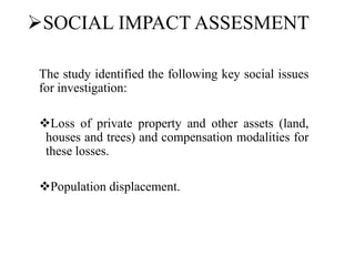 SOCIAL IMPACT ASSESMENT
The study identified the following key social issues
for investigation:
Loss of private property and other assets (land,
houses and trees) and compensation modalities for
these losses.
Population displacement.
 