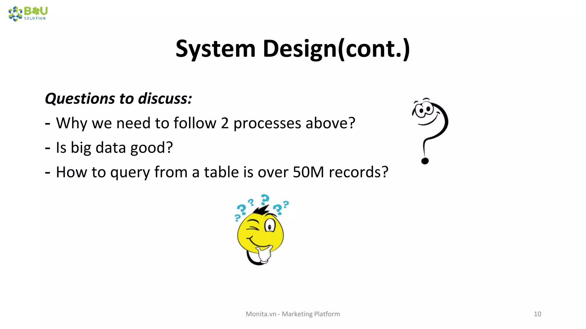 System Design(cont.)
Questions to discuss:
- Why we need to follow 2 processes above?
- Is big data good?
- How to query from a table is over 50M records?
Monita.vn - Marketing Platform 10
 