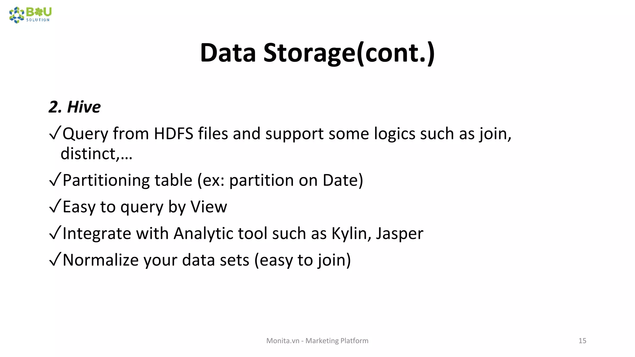 Data Storage(cont.)
2. Hive
✓Query from HDFS files and support some logics such as join,
distinct,…
✓Partitioning table (ex: partition on Date)
✓Easy to query by View
✓Integrate with Analytic tool such as Kylin, Jasper
✓Normalize your data sets (easy to join)
Monita.vn - Marketing Platform 15
 