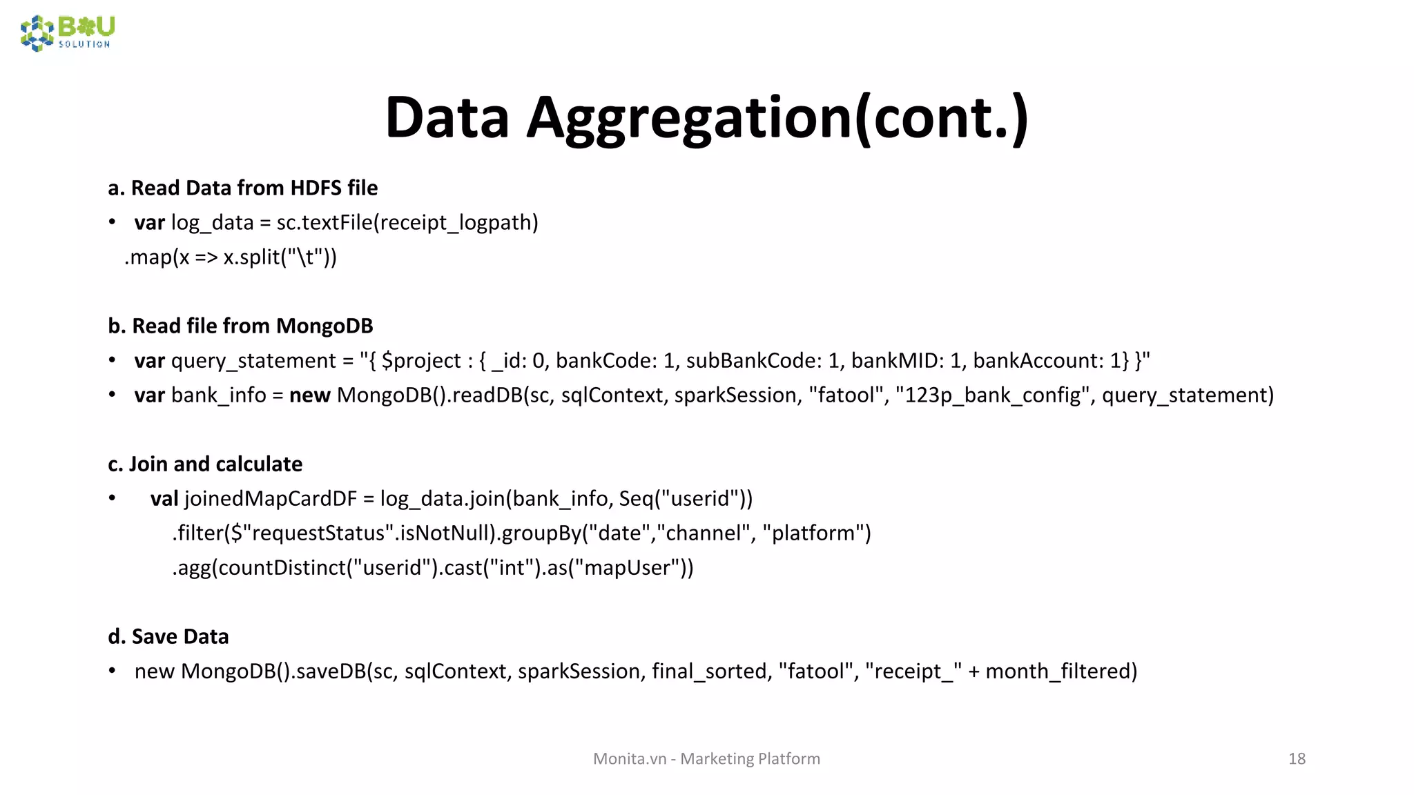 Data Aggregation(cont.)
a. Read Data from HDFS file
• var log_data = sc.textFile(receipt_logpath)
.map(x => x.split("t"))
b. Read file from MongoDB
• var query_statement = "{ $project : { _id: 0, bankCode: 1, subBankCode: 1, bankMID: 1, bankAccount: 1} }"
• var bank_info = new MongoDB().readDB(sc, sqlContext, sparkSession, "fatool", "123p_bank_config", query_statement)
c. Join and calculate
• val joinedMapCardDF = log_data.join(bank_info, Seq("userid"))
.filter($"requestStatus".isNotNull).groupBy("date","channel", "platform")
.agg(countDistinct("userid").cast("int").as("mapUser"))
d. Save Data
• new MongoDB().saveDB(sc, sqlContext, sparkSession, final_sorted, "fatool", "receipt_" + month_filtered)
Monita.vn - Marketing Platform 18
 