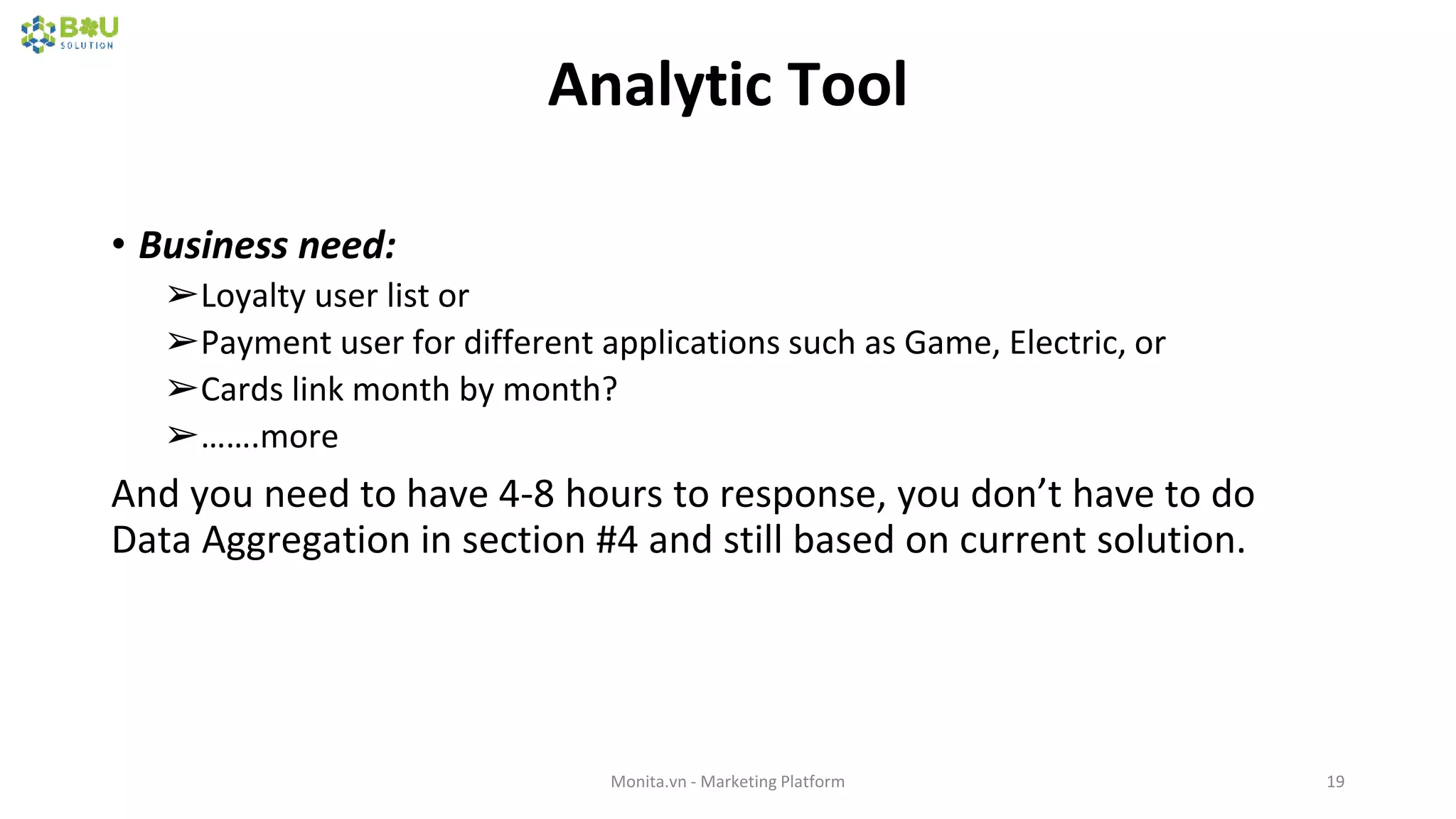 Analytic Tool
• Business need:
➢Loyalty user list or
➢Payment user for different applications such as Game, Electric, or
➢Cards link month by month?
➢…….more
And you need to have 4-8 hours to response, you don’t have to do
Data Aggregation in section #4 and still based on current solution.
Monita.vn - Marketing Platform 19
 