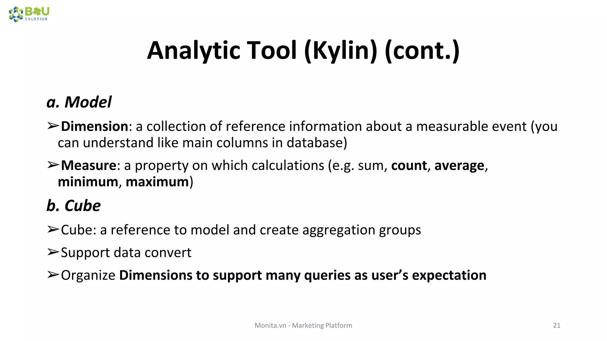 Analytic Tool (Kylin) (cont.)
a. Model
➢Dimension: a collection of reference information about a measurable event (you
can understand like main columns in database)
➢Measure: a property on which calculations (e.g. sum, count, average,
minimum, maximum)
b. Cube
➢Cube: a reference to model and create aggregation groups
➢Support data convert
➢Organize Dimensions to support many queries as user’s expectation
Monita.vn - Marketing Platform 21
 