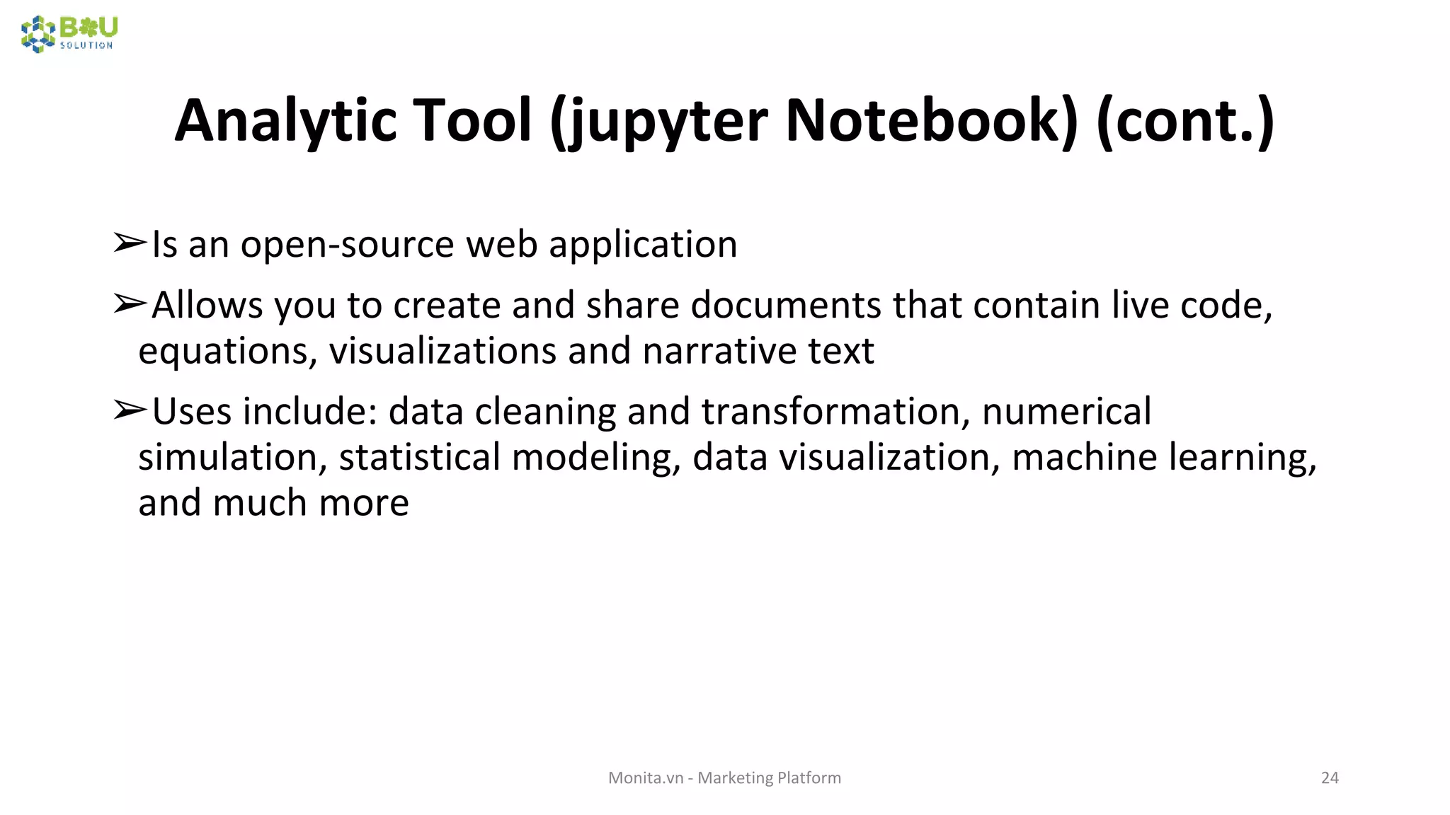 Analytic Tool (jupyter Notebook) (cont.)
➢Is an open-source web application
➢Allows you to create and share documents that contain live code,
equations, visualizations and narrative text
➢Uses include: data cleaning and transformation, numerical
simulation, statistical modeling, data visualization, machine learning,
and much more
Monita.vn - Marketing Platform 24
 