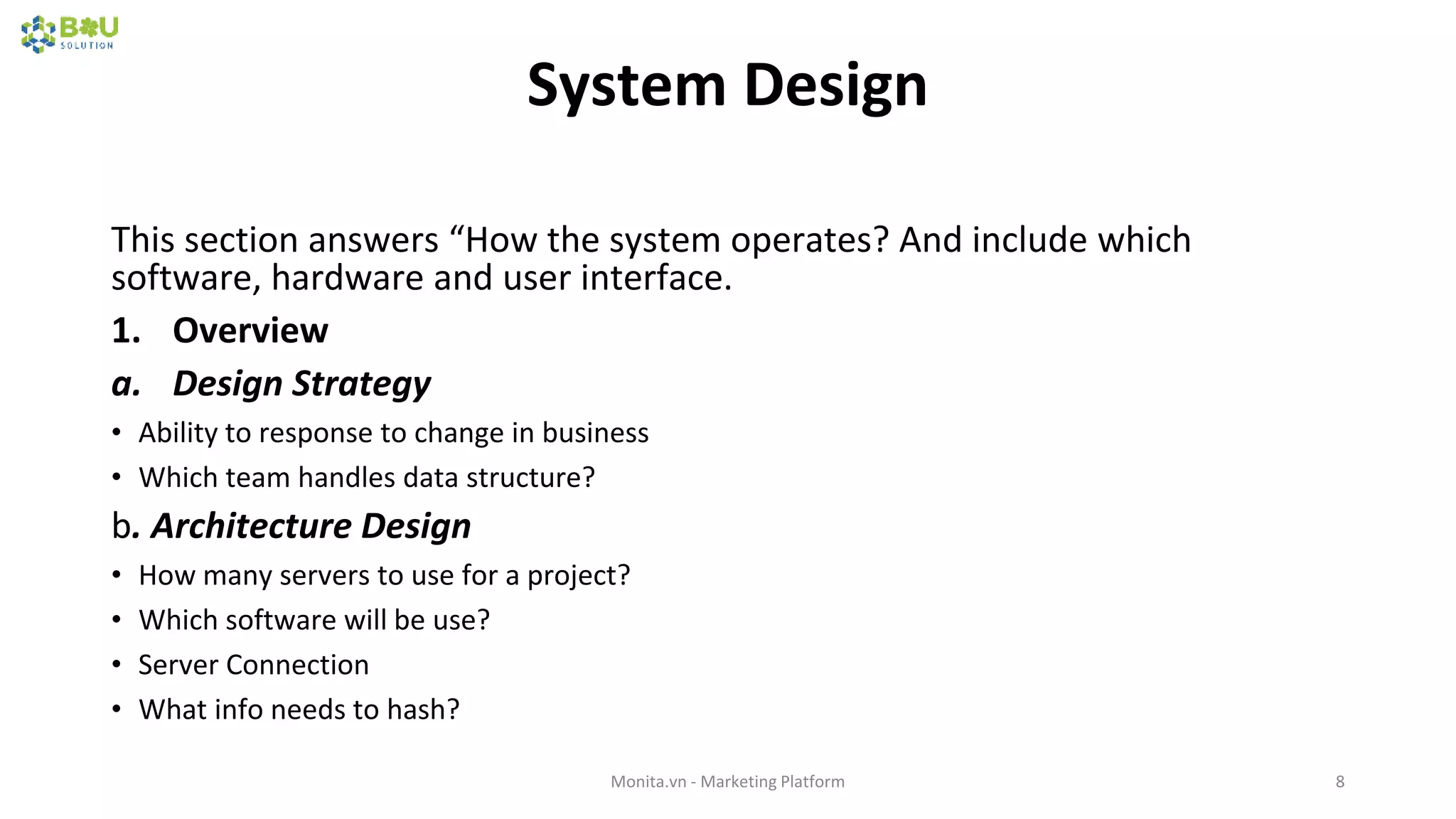 System Design
This section answers “How the system operates? And include which
software, hardware and user interface.
1. Overview
a. Design Strategy
• Ability to response to change in business
• Which team handles data structure?
b. Architecture Design
• How many servers to use for a project?
• Which software will be use?
• Server Connection
• What info needs to hash?
Monita.vn - Marketing Platform 8
 