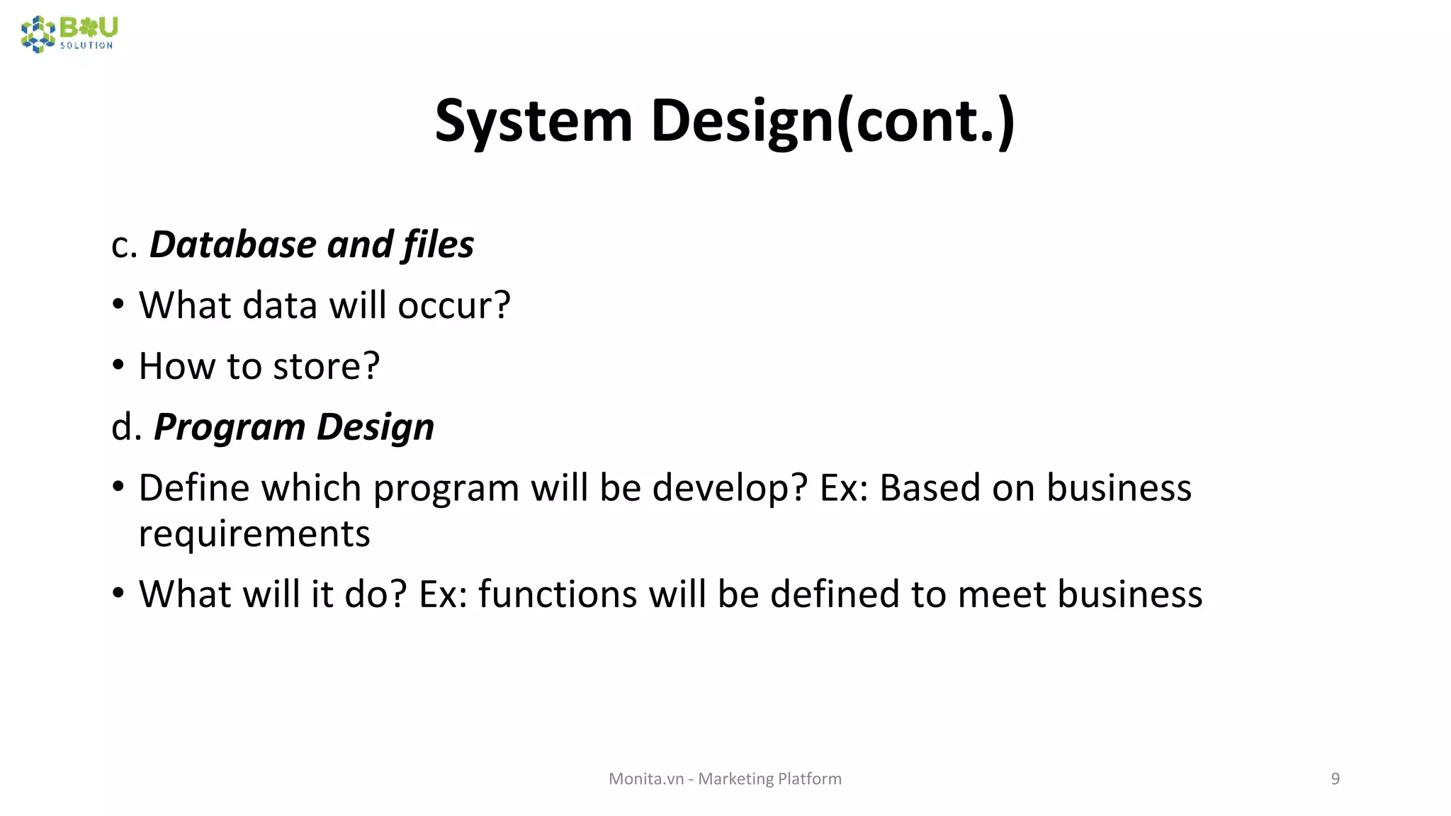 System Design(cont.)
c. Database and files
• What data will occur?
• How to store?
d. Program Design
• Define which program will be develop? Ex: Based on business
requirements
• What will it do? Ex: functions will be defined to meet business
Monita.vn - Marketing Platform 9
 