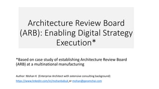 Architecture Review Board
(ARB): Enabling Digital Strategy
Execution*
*Based on case study of establishing Architecture Review Board
(ARB) at a multinational manufacturing
Author: Mohan K (Enterprise Architect with extensive consulting background)
https://www.linkedin.com/in/mohanbabuk or mohan@garamchai.com
 
