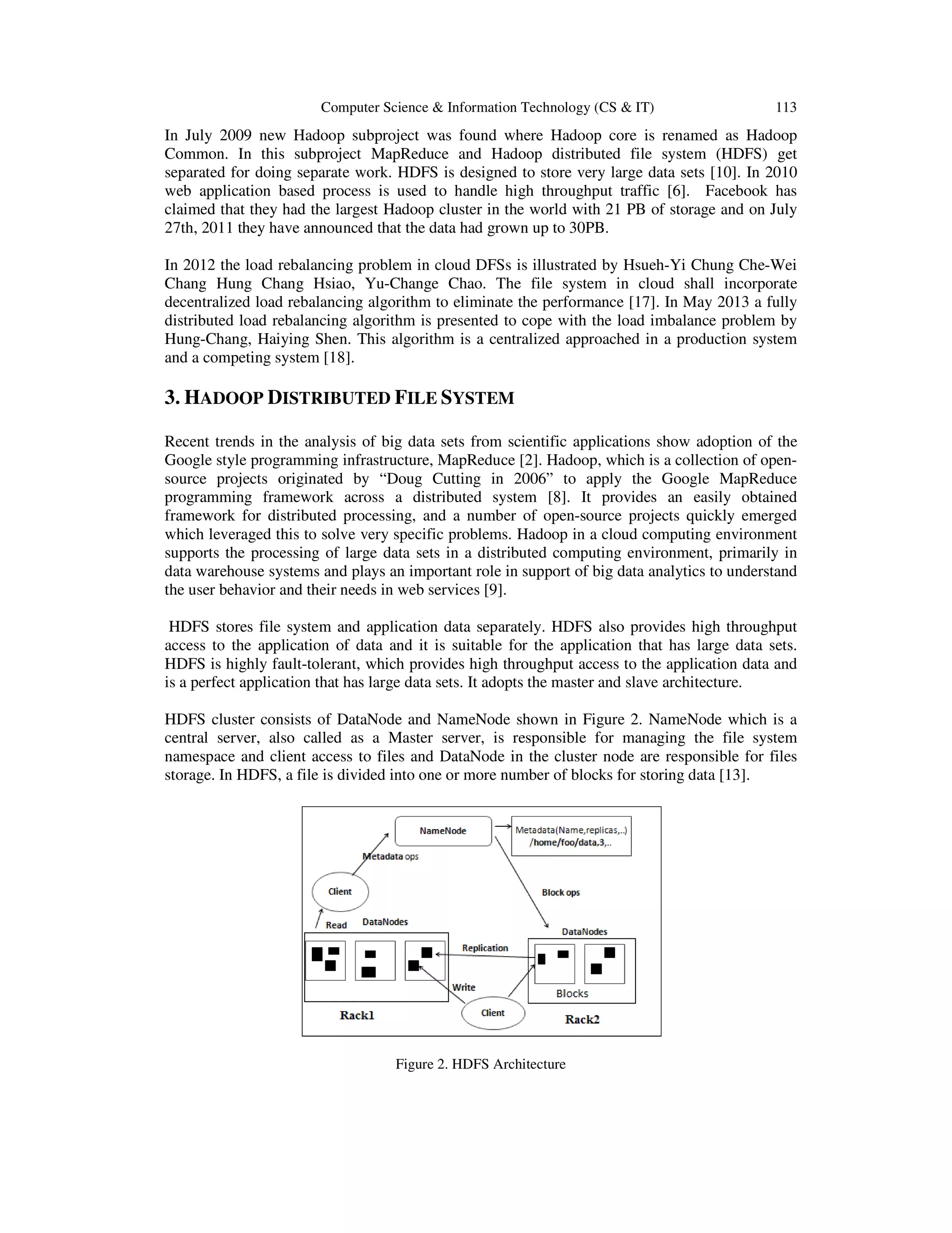 Computer Science & Information Technology (CS & IT) 113 In July 2009 new Hadoop subproject was found where Hadoop core is renamed as Hadoop Common. In this subproject MapReduce and Hadoop distributed file system (HDFS) get separated for doing separate work. HDFS is designed to store very large data sets [10]. In 2010 web application based process is used to handle high throughput traffic [6]. Facebook has claimed that they had the largest Hadoop cluster in the world with 21 PB of storage and on July 27th, 2011 they have announced that the data had grown up to 30PB. In 2012 the load rebalancing problem in cloud DFSs is illustrated by Hsueh-Yi Chung Che-Wei Chang Hung Chang Hsiao, Yu-Change Chao. The file system in cloud shall incorporate decentralized load rebalancing algorithm to eliminate the performance [17]. In May 2013 a fully distributed load rebalancing algorithm is presented to cope with the load imbalance problem by Hung-Chang, Haiying Shen. This algorithm is a centralized approached in a production system and a competing system [18]. 3. HADOOP DISTRIBUTED FILE SYSTEM Recent trends in the analysis of big data sets from scientific applications show adoption of the Google style programming infrastructure, MapReduce [2]. Hadoop, which is a collection of open- source projects originated by “Doug Cutting in 2006” to apply the Google MapReduce programming framework across a distributed system [8]. It provides an easily obtained framework for distributed processing, and a number of open-source projects quickly emerged which leveraged this to solve very specific problems. Hadoop in a cloud computing environment supports the processing of large data sets in a distributed computing environment, primarily in data warehouse systems and plays an important role in support of big data analytics to understand the user behavior and their needs in web services [9]. HDFS stores file system and application data separately. HDFS also provides high throughput access to the application of data and it is suitable for the application that has large data sets. HDFS is highly fault-tolerant, which provides high throughput access to the application data and is a perfect application that has large data sets. It adopts the master and slave architecture. HDFS cluster consists of DataNode and NameNode shown in Figure 2. NameNode which is a central server, also called as a Master server, is responsible for managing the file system namespace and client access to files and DataNode in the cluster node are responsible for files storage. In HDFS, a file is divided into one or more number of blocks for storing data [13]. Figure 2. HDFS Architecture 