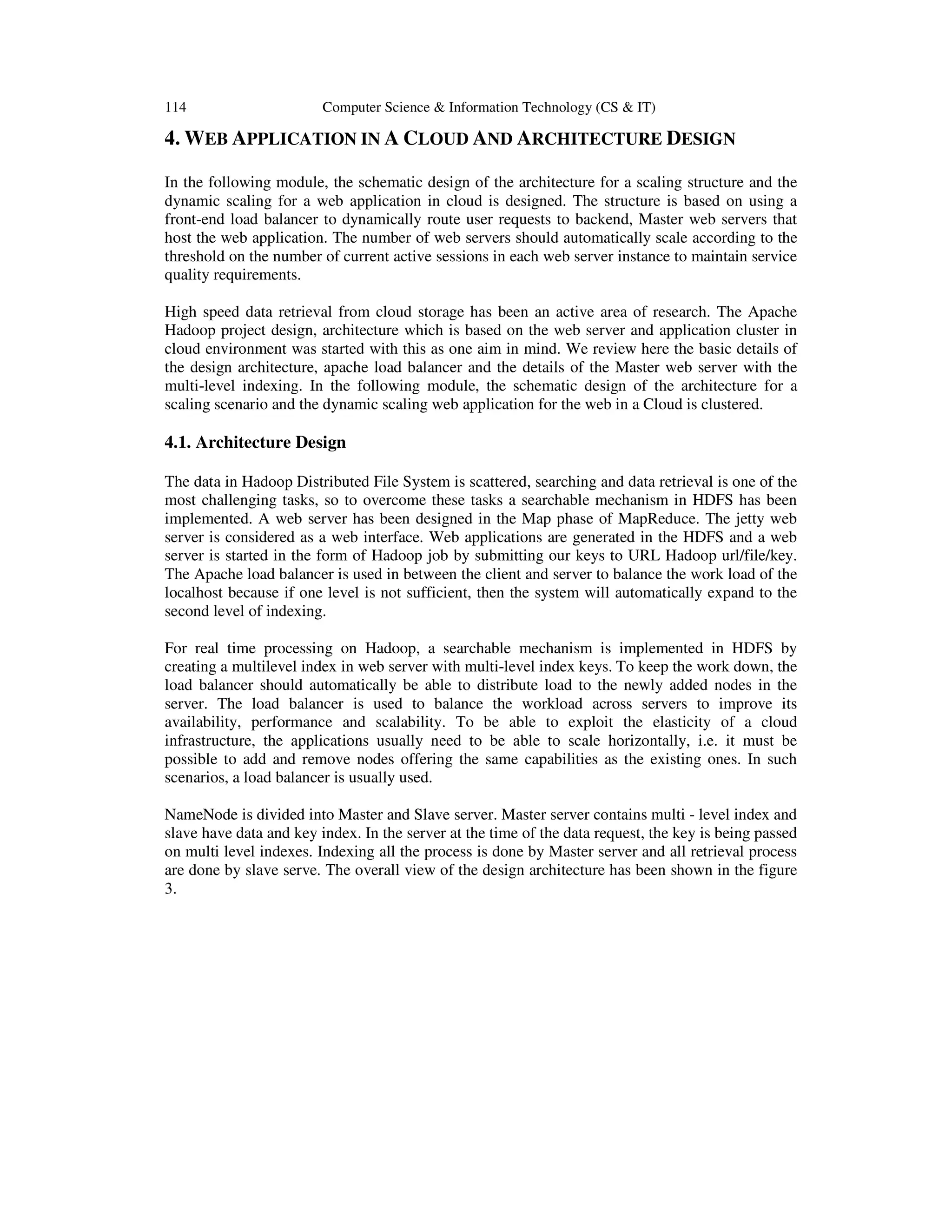114 Computer Science & Information Technology (CS & IT) 4. WEB APPLICATION IN A CLOUD AND ARCHITECTURE DESIGN In the following module, the schematic design of the architecture for a scaling structure and the dynamic scaling for a web application in cloud is designed. The structure is based on using a front-end load balancer to dynamically route user requests to backend, Master web servers that host the web application. The number of web servers should automatically scale according to the threshold on the number of current active sessions in each web server instance to maintain service quality requirements. High speed data retrieval from cloud storage has been an active area of research. The Apache Hadoop project design, architecture which is based on the web server and application cluster in cloud environment was started with this as one aim in mind. We review here the basic details of the design architecture, apache load balancer and the details of the Master web server with the multi-level indexing. In the following module, the schematic design of the architecture for a scaling scenario and the dynamic scaling web application for the web in a Cloud is clustered. 4.1. Architecture Design The data in Hadoop Distributed File System is scattered, searching and data retrieval is one of the most challenging tasks, so to overcome these tasks a searchable mechanism in HDFS has been implemented. A web server has been designed in the Map phase of MapReduce. The jetty web server is considered as a web interface. Web applications are generated in the HDFS and a web server is started in the form of Hadoop job by submitting our keys to URL Hadoop url/file/key. The Apache load balancer is used in between the client and server to balance the work load of the localhost because if one level is not sufficient, then the system will automatically expand to the second level of indexing. For real time processing on Hadoop, a searchable mechanism is implemented in HDFS by creating a multilevel index in web server with multi-level index keys. To keep the work down, the load balancer should automatically be able to distribute load to the newly added nodes in the server. The load balancer is used to balance the workload across servers to improve its availability, performance and scalability. To be able to exploit the elasticity of a cloud infrastructure, the applications usually need to be able to scale horizontally, i.e. it must be possible to add and remove nodes offering the same capabilities as the existing ones. In such scenarios, a load balancer is usually used. NameNode is divided into Master and Slave server. Master server contains multi - level index and slave have data and key index. In the server at the time of the data request, the key is being passed on multi level indexes. Indexing all the process is done by Master server and all retrieval process are done by slave serve. The overall view of the design architecture has been shown in the figure 3. 