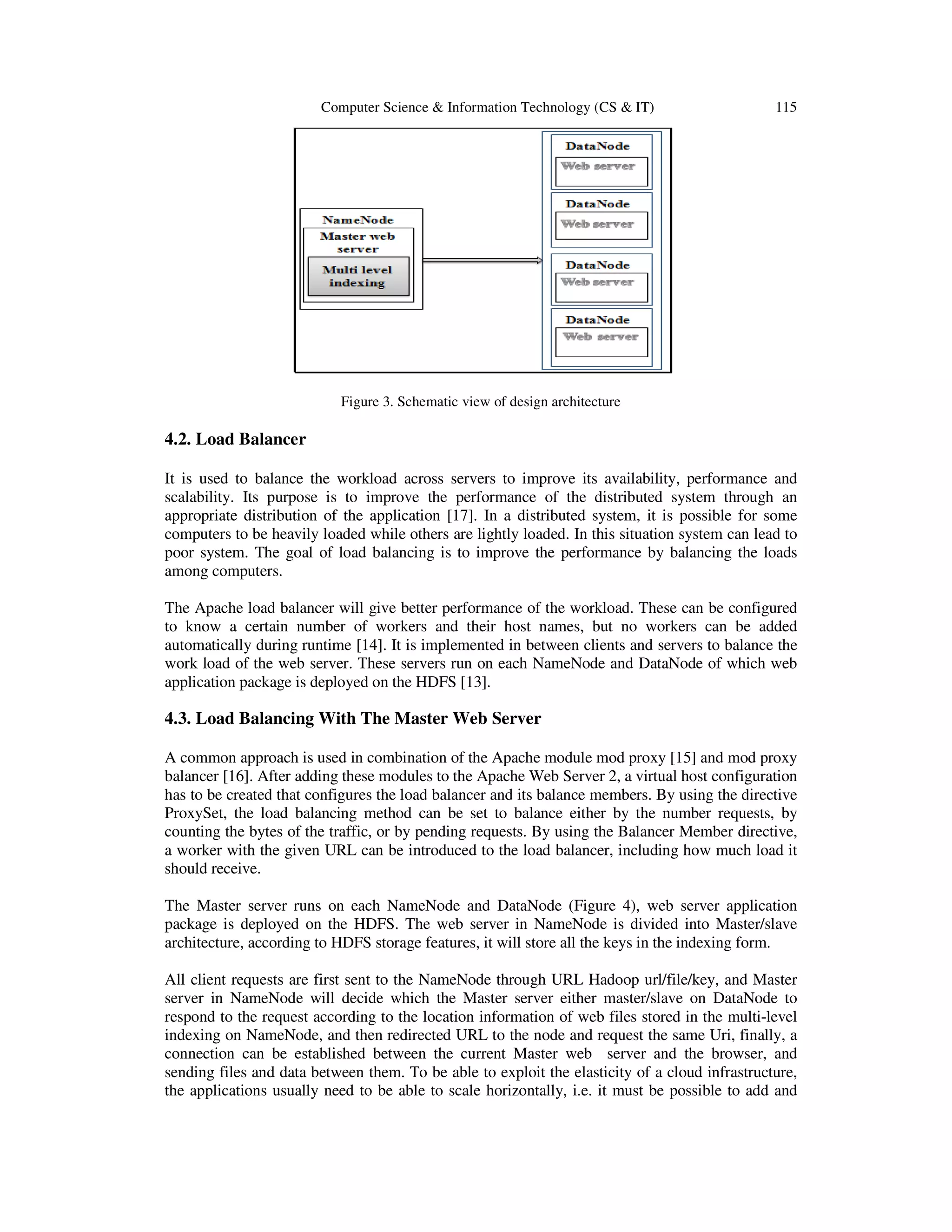 Computer Science & Information Technology (CS & IT) 115 Figure 3. Schematic view of design architecture 4.2. Load Balancer It is used to balance the workload across servers to improve its availability, performance and scalability. Its purpose is to improve the performance of the distributed system through an appropriate distribution of the application [17]. In a distributed system, it is possible for some computers to be heavily loaded while others are lightly loaded. In this situation system can lead to poor system. The goal of load balancing is to improve the performance by balancing the loads among computers. The Apache load balancer will give better performance of the workload. These can be configured to know a certain number of workers and their host names, but no workers can be added automatically during runtime [14]. It is implemented in between clients and servers to balance the work load of the web server. These servers run on each NameNode and DataNode of which web application package is deployed on the HDFS [13]. 4.3. Load Balancing With The Master Web Server A common approach is used in combination of the Apache module mod proxy [15] and mod proxy balancer [16]. After adding these modules to the Apache Web Server 2, a virtual host configuration has to be created that configures the load balancer and its balance members. By using the directive ProxySet, the load balancing method can be set to balance either by the number requests, by counting the bytes of the traffic, or by pending requests. By using the Balancer Member directive, a worker with the given URL can be introduced to the load balancer, including how much load it should receive. The Master server runs on each NameNode and DataNode (Figure 4), web server application package is deployed on the HDFS. The web server in NameNode is divided into Master/slave architecture, according to HDFS storage features, it will store all the keys in the indexing form. All client requests are first sent to the NameNode through URL Hadoop url/file/key, and Master server in NameNode will decide which the Master server either master/slave on DataNode to respond to the request according to the location information of web files stored in the multi-level indexing on NameNode, and then redirected URL to the node and request the same Uri, finally, a connection can be established between the current Master web server and the browser, and sending files and data between them. To be able to exploit the elasticity of a cloud infrastructure, the applications usually need to be able to scale horizontally, i.e. it must be possible to add and 